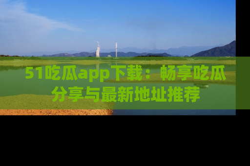 51吃瓜app下载:畅享吃瓜分享与最新地址推荐
