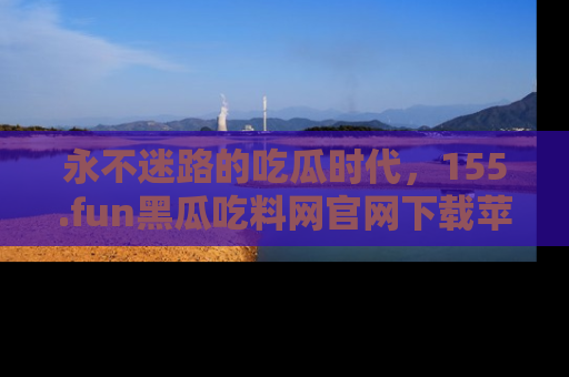 永不迷路的吃瓜时代，155.fun黑瓜吃料网官网下载苹果版陪你同行！
