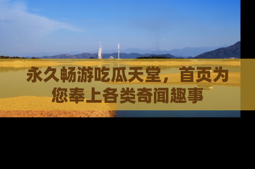 永久畅游吃瓜天堂，首页为您奉上各类奇闻趣事