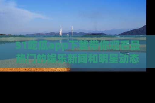 51吃瓜app下载带你观看最热门的娱乐新闻和明星动态