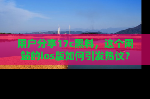 用户分享17c黑料，这个网站的ios版如何引发热议？