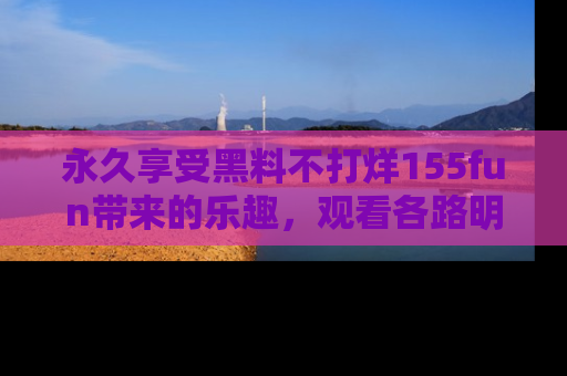 永久享受黑料不打烊155fun带来的乐趣，观看各路明星的内幕故事！