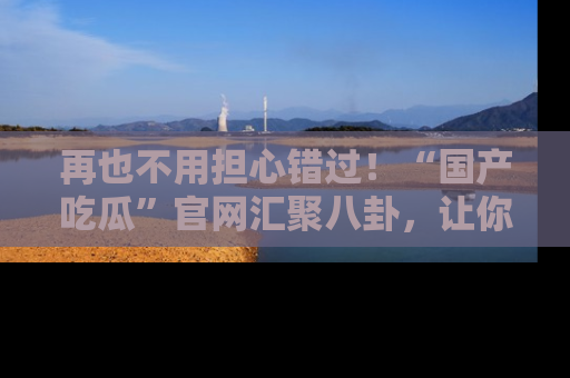 再也不用担心错过！“国产吃瓜”官网汇聚八卦，让你随时随地吃瓜。
