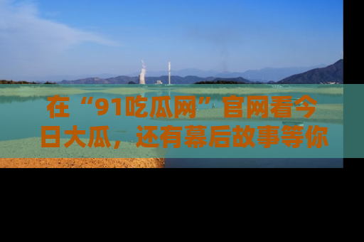 在“91吃瓜网”官网看今日大瓜，还有幕后故事等你来挖掘！