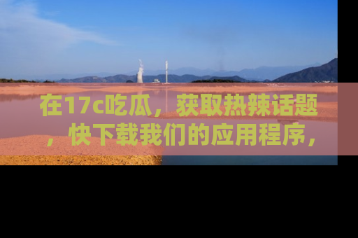 在17c吃瓜，获取热辣话题，快下载我们的应用程序，地址轻松找到！