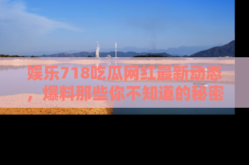 娱乐718吃瓜网红最新动态，爆料那些你不知道的秘密！