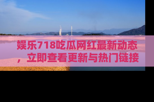 娱乐718吃瓜网红最新动态，立即查看更新与热门链接吧！