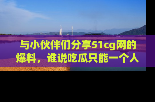 与小伙伴们分享51cg网的爆料，谁说吃瓜只能一个人？
