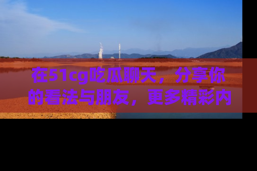 在51cg吃瓜聊天，分享你的看法与朋友，更多精彩内容请浏览网址www.51cg.com！