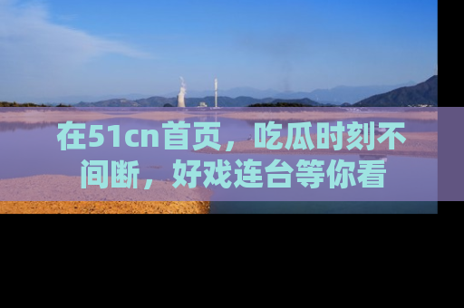 在51cn首页，吃瓜时刻不间断，好戏连台等你看