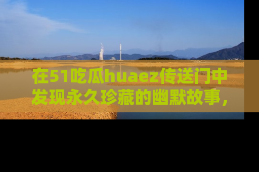 在51吃瓜huaez传送门中发现永久珍藏的幽默故事，瓜友们一起分享欢乐瞬间！