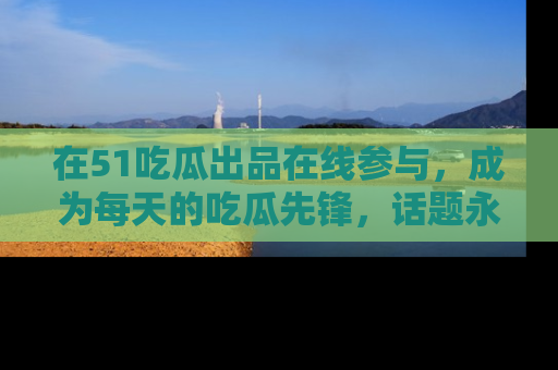 在51吃瓜出品在线参与，成为每天的吃瓜先锋，话题永不落幕！