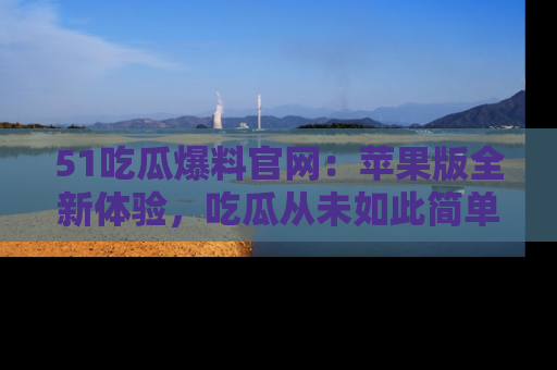 51吃瓜爆料官网：苹果版全新体验，吃瓜从未如此简单
