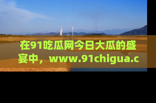 在91吃瓜网今日大瓜的盛宴中，www.91chigua.com带你领略每个让人咋舌的精彩故事！