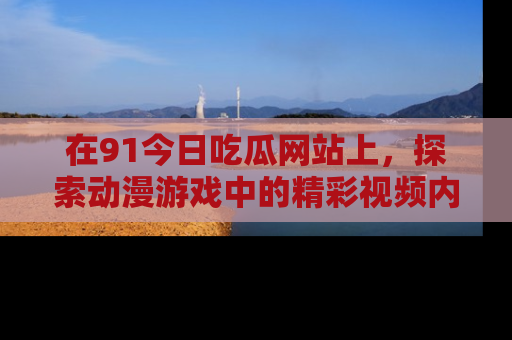 在91今日吃瓜网站上,探索动漫游戏中的精彩视频内容