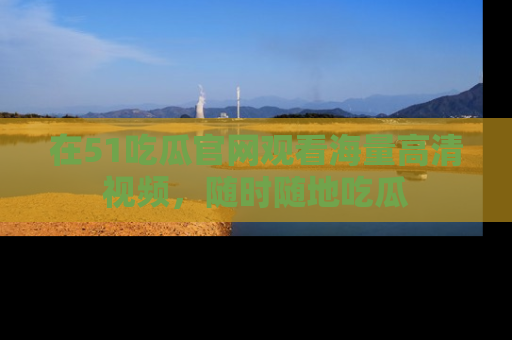 在51吃瓜官网观看海量高清视频，随时随地吃瓜