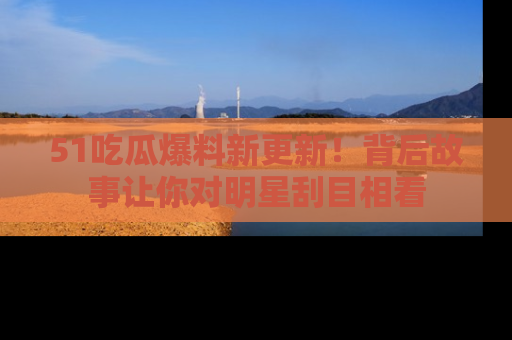 51吃瓜爆料新更新！背后故事让你对明星刮目相看