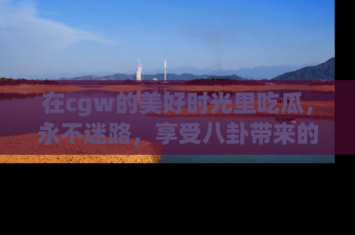 在cgw的美好时光里吃瓜,永不迷路,享受八卦带来的无限欢乐!