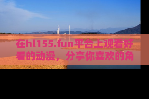 在hl155.fun平台上观看好看的动漫,分享你喜欢的角色和故事!