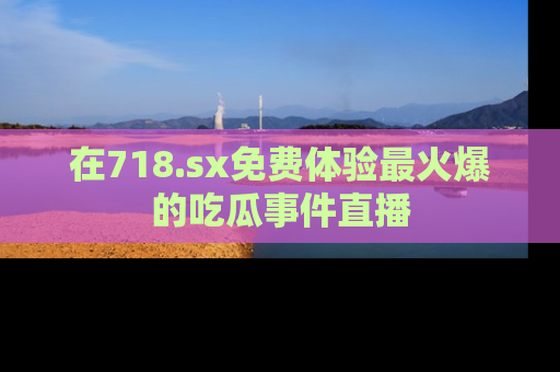在718.sx免费体验最火爆的吃瓜事件直播