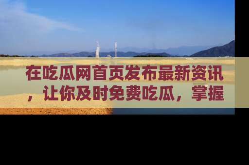 在吃瓜网首页发布最新资讯,让你及时免费吃瓜,掌握热点!