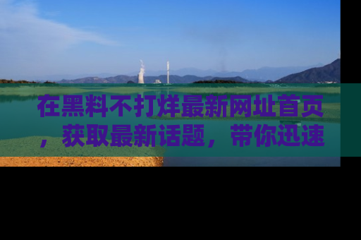 在黑料不打烊最新网址首页,获取最新话题,带你迅速了解娱乐圈大事!