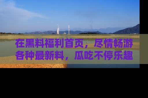 在黑料福利首页,尽情畅游各种最新料,瓜吃不停乐趣无穷!