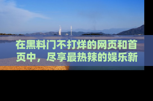 在黑料门不打烊的网页和首页中,尽享最热辣的娱乐新闻与八卦,快来围观!