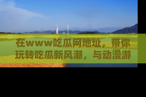 在www吃瓜网地址,带你玩转吃瓜新风潮,与动漫游戏角色共度精彩时光!