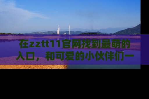 在zztt11官网找到最萌的入口,和可爱的小伙伴们一起吃瓜吧!