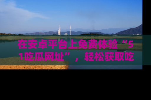 在安卓平台上免费体验“51吃瓜网址”,轻松获取吃瓜新鲜事!