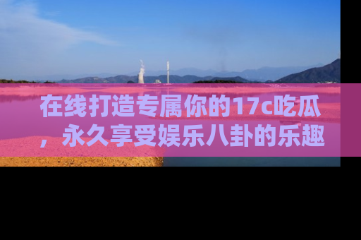 在线打造专属你的17c吃瓜，永久享受娱乐八卦的乐趣