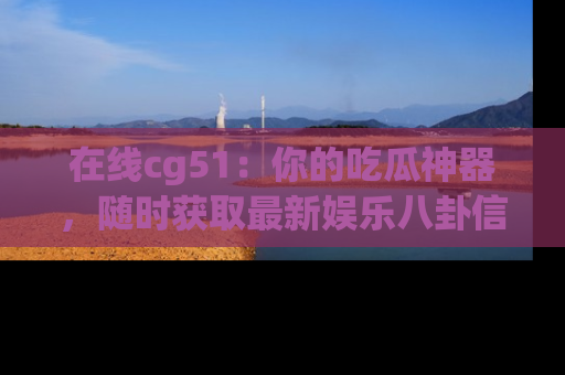在线cg51:你的吃瓜神器,随时获取最新娱乐八卦信息。