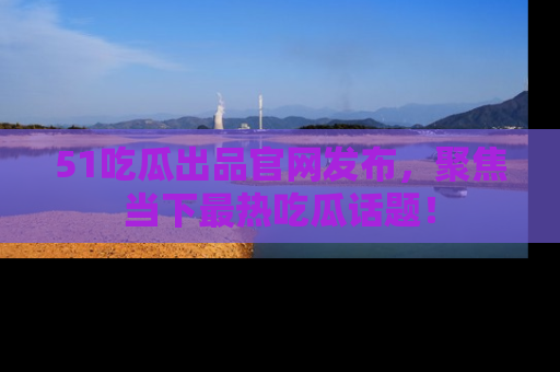 51吃瓜出品官网发布，聚焦当下最热吃瓜话题！