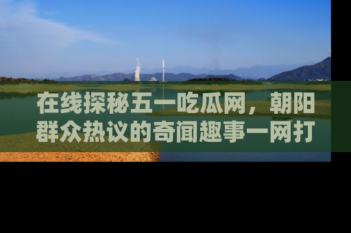 在线探秘五一吃瓜网，朝阳群众热议的奇闻趣事一网打尽