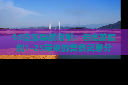51吃瓜导航指引：老虎菜原创1-25带来的美食灵感分享