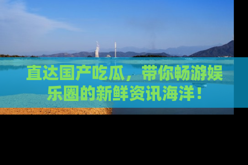 直达国产吃瓜,带你畅游娱乐圈的新鲜资讯海洋!