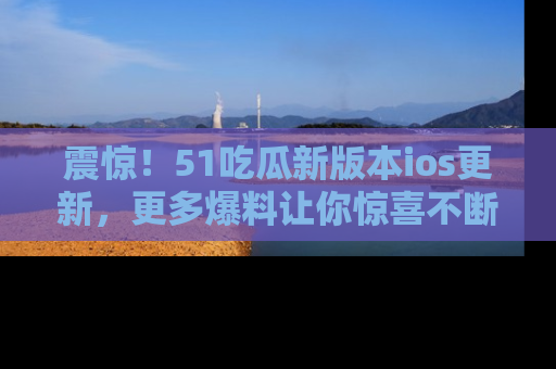 震惊!51吃瓜新版本ios更新,更多爆料让你惊喜不断,赶快来看吧!