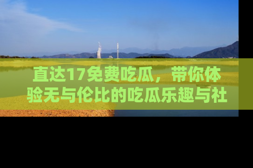 直达17免费吃瓜,带你体验无与伦比的吃瓜乐趣与社区互动