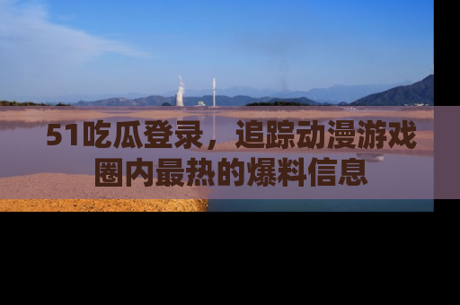 51吃瓜登录，追踪动漫游戏圈内最热的爆料信息