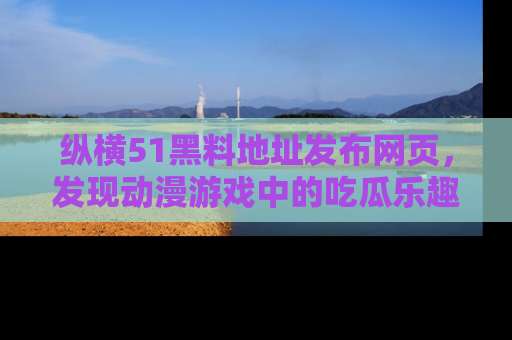 纵横51黑料地址发布网页,发现动漫游戏中的吃瓜乐趣