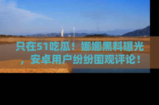 只在51吃瓜!娜娜黑料曝光,安卓用户纷纷围观评论!