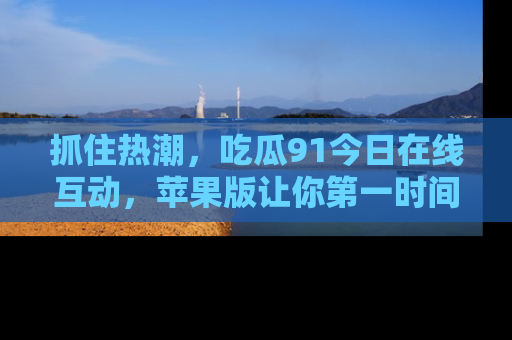抓住热潮,吃瓜91今日在线互动,苹果版让你第一时间掌握信息!