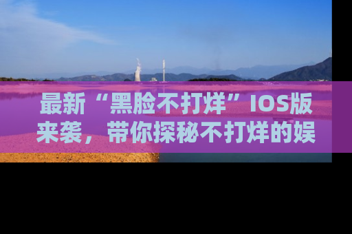 最新“黑脸不打烊”IOS版来袭,带你探秘不打烊的娱乐世界!