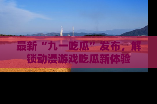 最新“九一吃瓜”发布,解锁动漫游戏吃瓜新体验