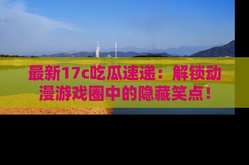 最新17c吃瓜速递:解锁动漫游戏圈中的隐藏笑点!