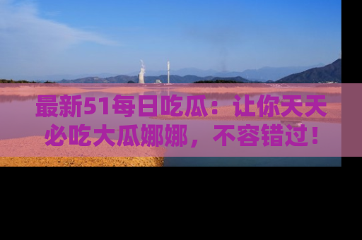 最新51每日吃瓜:让你天天必吃大瓜娜娜,不容错过!