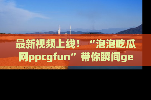 最新视频上线!“泡泡吃瓜网ppcgfun”带你瞬间get吃瓜圈的秘密