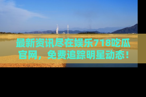 最新资讯尽在娱乐718吃瓜官网,免费追踪明星动态!