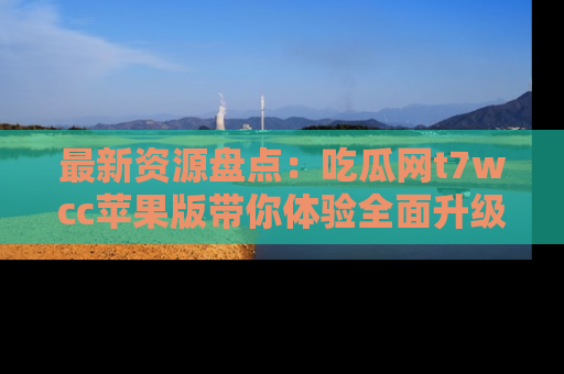 最新资源盘点:吃瓜网t7wcc苹果版带你体验全面升级